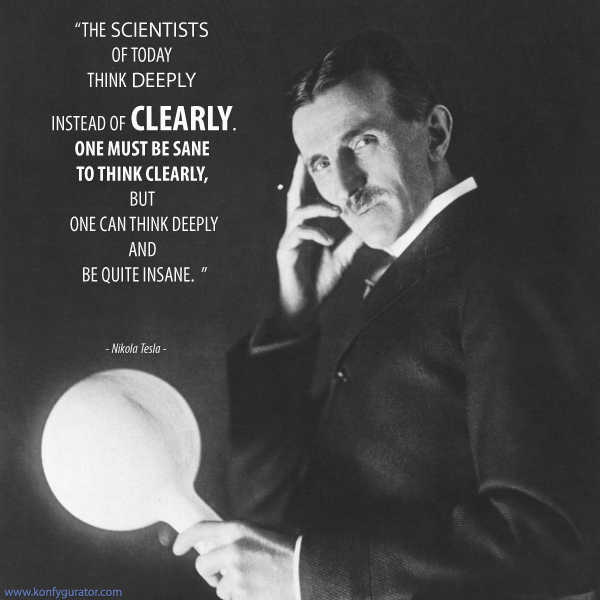 “The scientists of today think deeply instead of clearly. One must be sane to think clearly, but one can think deeply and be quite insane.”  - Nikola Tesla -