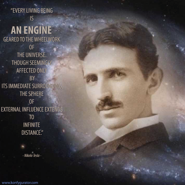 “Every living being is an engine geared to the wheelwork of the universe. Though seemingly affected only by its immediate surrounding, the sphere of external influence extends to infinite distance.”  - Nikola Tesla -