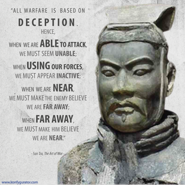 “All warfare is based on deception. Hence, when we are able to attack, we must seem unable; when using our forces, we must appear inactive; when we are near, we must make the enemy believe we are far away; when far away, we must make him believe we are near.”  - Sun Tzu, The Art of War -