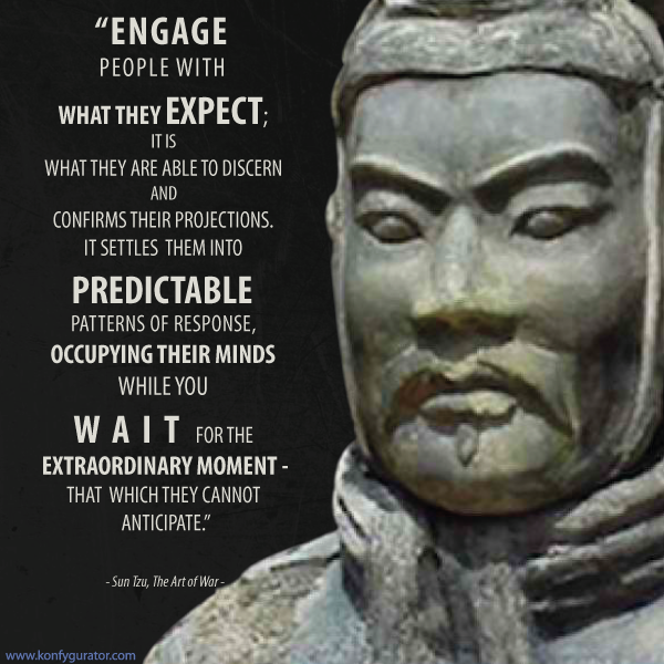 “Engage people with what they expect; it is what they are able to discern and confirms their projections. It settles them into predictable patterns of response, occupying their minds while you wait for the extraordinary moment - that which they cannot anticipate.”  - Sun Tzu, The Art of War -