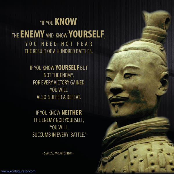 “If you know the enemy and know yourself, you need not fear the result of a hundred battles. If you know yourself but not the enemy, for every victory gained you will also suffer a defeat. If you know neither the enemy nor yourself, you will succumb in every battle.”  - Sun Tzu, The Art of War -